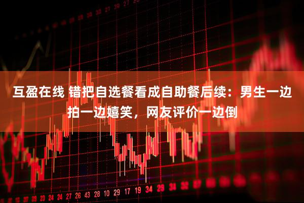 互盈在线 错把自选餐看成自助餐后续：男生一边拍一边嬉笑，网友评价一边倒