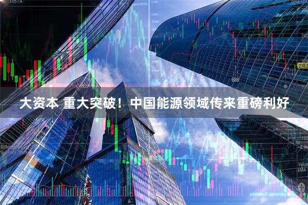 大资本 重大突破！中国能源领域传来重磅利好