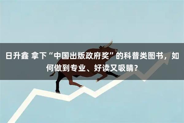 日升鑫 拿下“中国出版政府奖”的科普类图书，如何做到专业、好读又吸睛？
