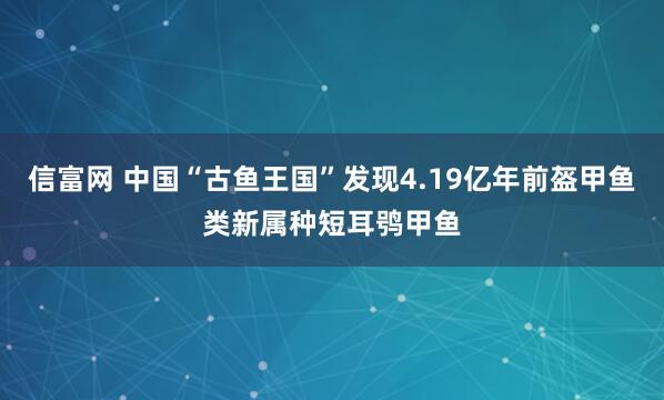 信富网 中国“古鱼王国”发现4.19亿年前盔甲鱼类新属种短耳鸮甲鱼