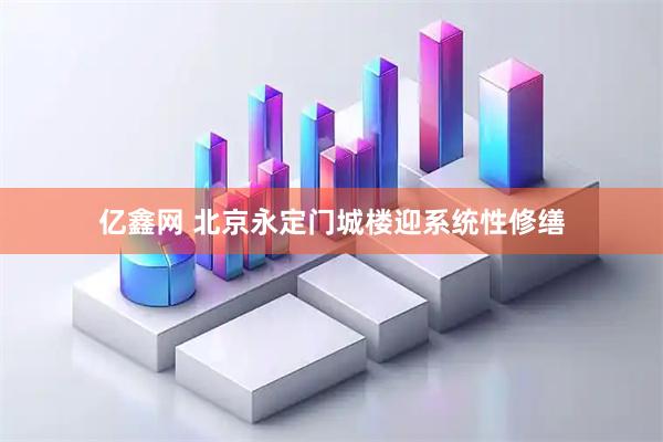 亿鑫网 北京永定门城楼迎系统性修缮