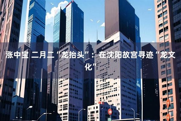 涨中宝 二月二“龙抬头”：在沈阳故宫寻迹“龙文化”