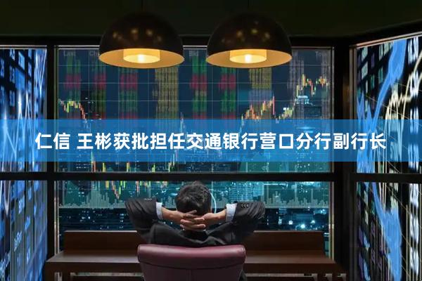 仁信 王彬获批担任交通银行营口分行副行长