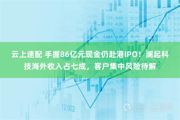 云上速配 手握86亿元现金仍赴港IPO！澜起科技海外收入占七成，客户集中风险待解