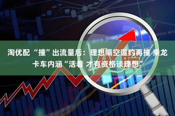 淘优配 “撞”出流量后：理想隔空邀约再撞 乘龙卡车内涵“活着 才有资格谈理想”