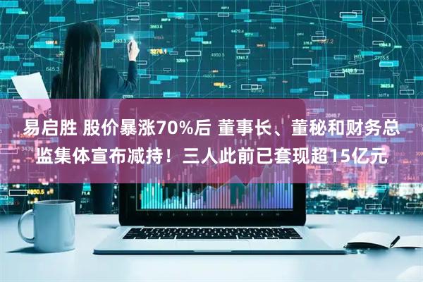 易启胜 股价暴涨70%后 董事长、董秘和财务总监集体宣布减持！三人此前已套现超15亿元