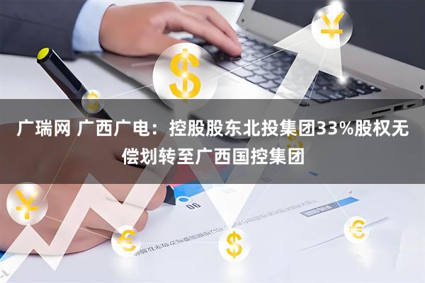 广瑞网 广西广电：控股股东北投集团33%股权无偿划转至广西国控集团