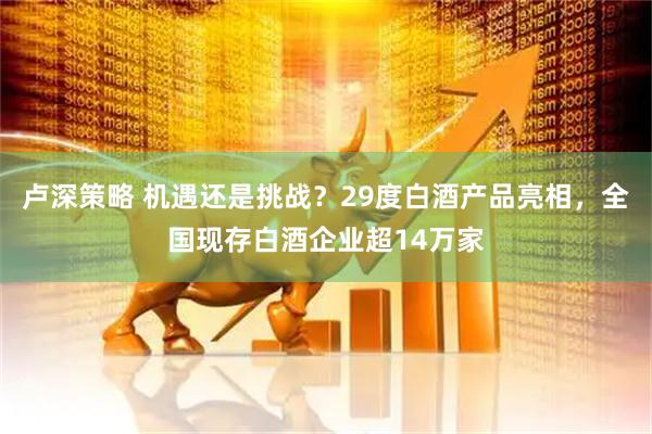 卢深策略 机遇还是挑战？29度白酒产品亮相，全国现存白酒企业超14万家