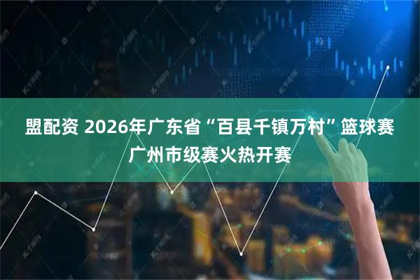 盟配资 2026年广东省“百县千镇万村”篮球赛广州市级赛火热开赛