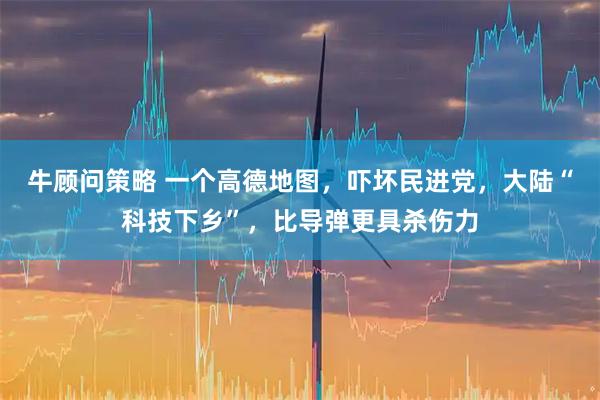 牛顾问策略 一个高德地图，吓坏民进党，大陆“科技下乡”，比导弹更具杀伤力