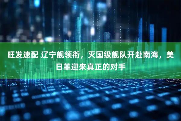 旺发速配 辽宁舰领衔，灭国级舰队开赴南海，美日菲迎来真正的对手