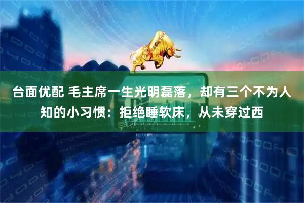台面优配 毛主席一生光明磊落，却有三个不为人知的小习惯：拒绝睡软床，从未穿过西