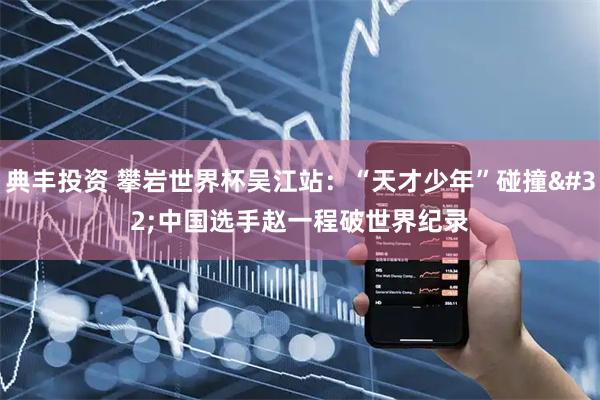 典丰投资 攀岩世界杯吴江站：“天才少年”碰撞 中国选手赵一程破世界纪录