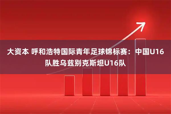 大资本 呼和浩特国际青年足球锦标赛：中国U16队胜乌兹别克斯坦U16队