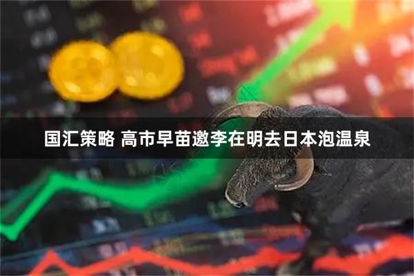 国汇策略 高市早苗邀李在明去日本泡温泉